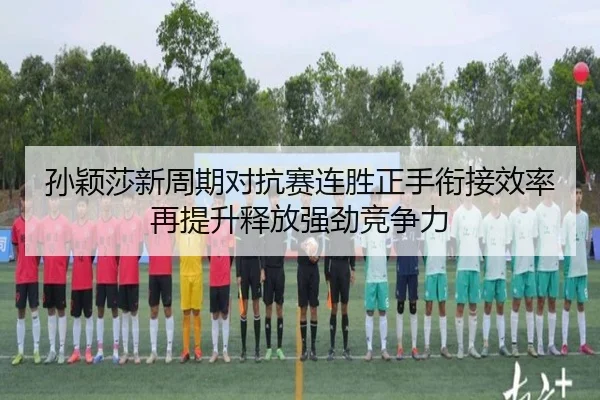 孙颖莎新周期对抗赛连胜正手衔接效率再提升释放强劲竞争力